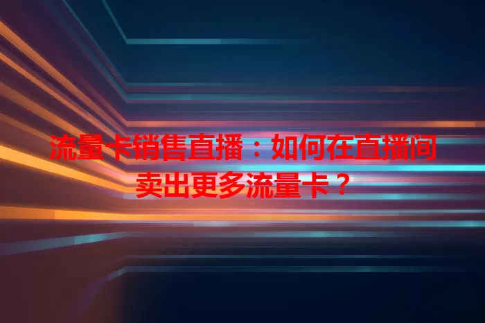 流量卡销售直播：如何在直播间卖出更多流量卡？