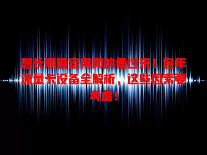 想长期稳定用网的看过来！包年流量卡设备全解析，这些因素要考虑！