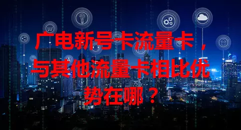 广电新号卡流量卡，与其他流量卡相比优势在哪？