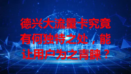 德兴大流量卡究竟有何独特之处，能让用户为之青睐？