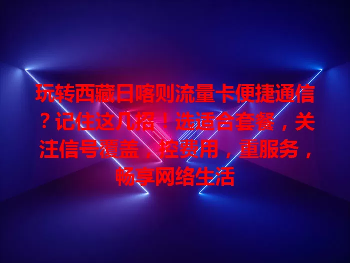 玩转西藏日喀则流量卡便捷通信？记住这几招！选适合套餐，关注信号覆盖，控费用，重服务，畅享网络生活