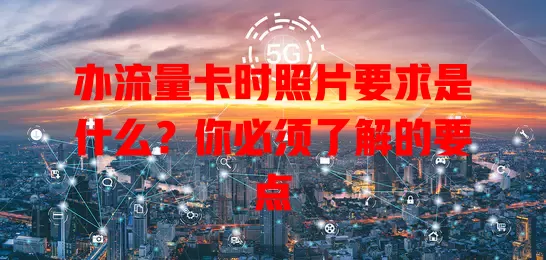 办流量卡时照片要求是什么？你必须了解的要点