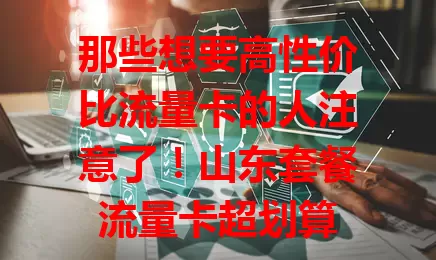 那些想要高性价比流量卡的人注意了！山东套餐流量卡超划算