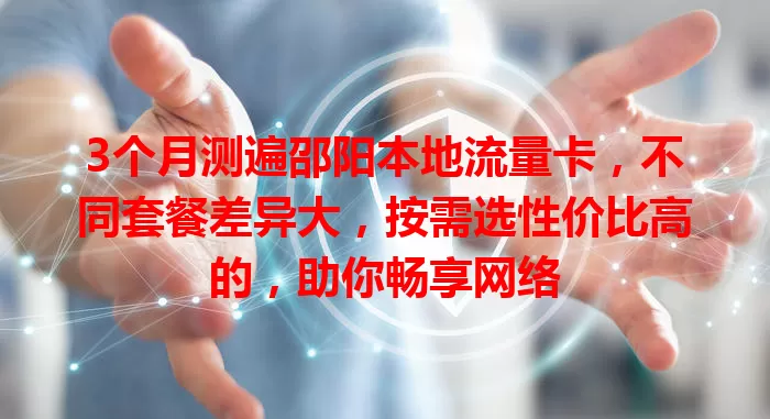 3个月测遍邵阳本地流量卡，不同套餐差异大，按需选性价比高的，助你畅享网络