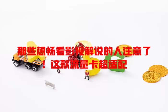 那些想畅看影视解说的人注意了！这款流量卡超适配