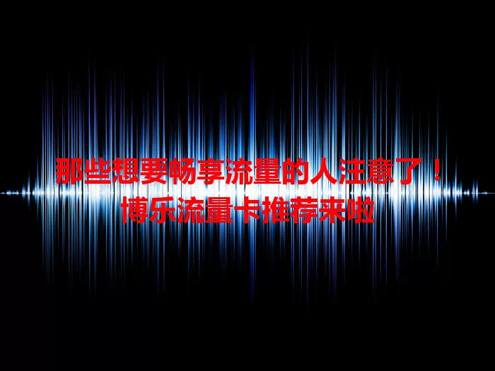 那些想要畅享流量的人注意了！博乐流量卡推荐来啦