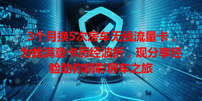 3个月换5次房车无线流量卡，为找满意卡历经波折，现分享经验助你精彩房车之旅