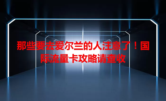 那些要去爱尔兰的人注意了！国际流量卡攻略请查收