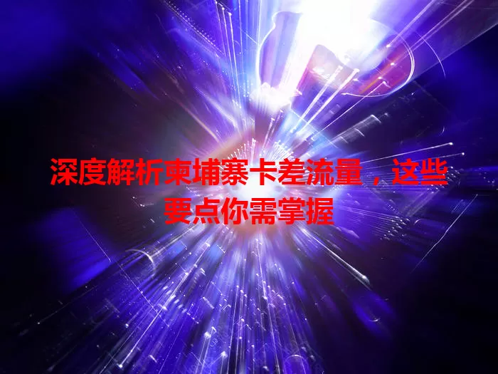 深度解析柬埔寨卡差流量，这些要点你需掌握