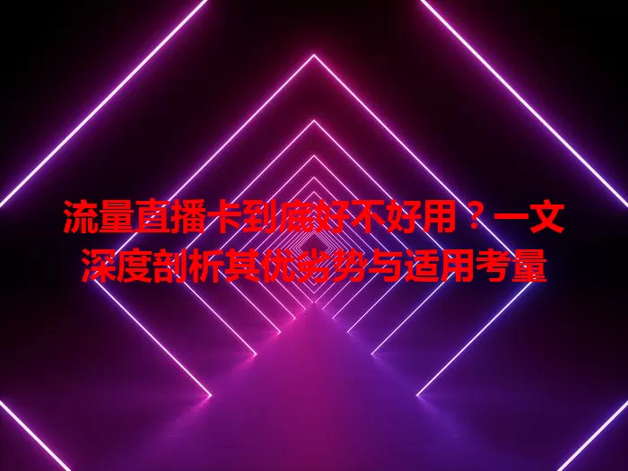 流量直播卡到底好不好用？一文深度剖析其优劣势与适用考量