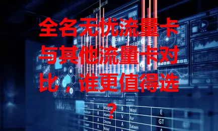 全名无忧流量卡与其他流量卡对比，谁更值得选？