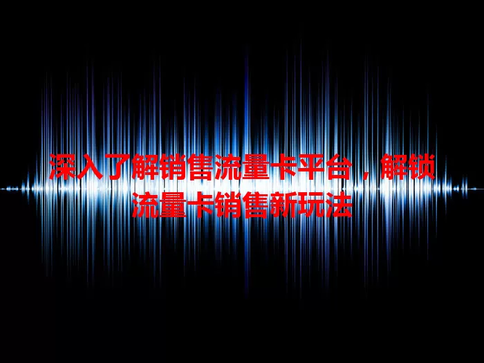 深入了解销售流量卡平台，解锁流量卡销售新玩法
