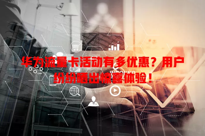 华为流量卡活动有多优惠？用户纷纷晒出惊喜体验！