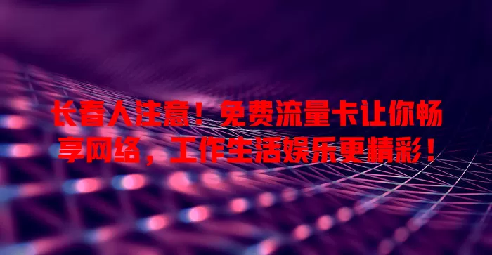 长春人注意！免费流量卡让你畅享网络，工作生活娱乐更精彩！