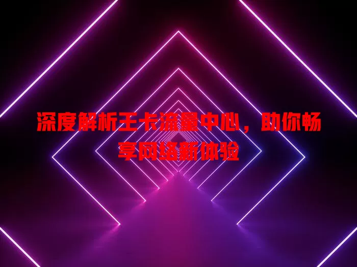 深度解析王卡流量中心，助你畅享网络新体验