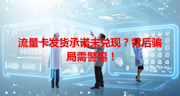 流量卡发货承诺未兑现？背后骗局需警惕！