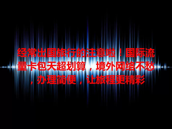 经常出国旅行的注意啦！国际流量卡包天超划算，境外网络不愁，办理简便，让旅程更精彩