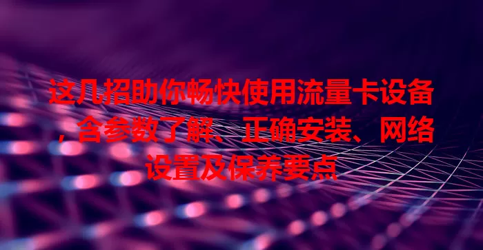 这几招助你畅快使用流量卡设备，含参数了解、正确安装、网络设置及保养要点