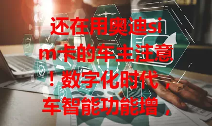 还在用奥迪sim卡的车主注意！数字化时代，车智能功能增，原卡流量难满足，换适配流量卡很关键，选时关注网络、性价比及兼容性，助你开启优质智能驾驶体验