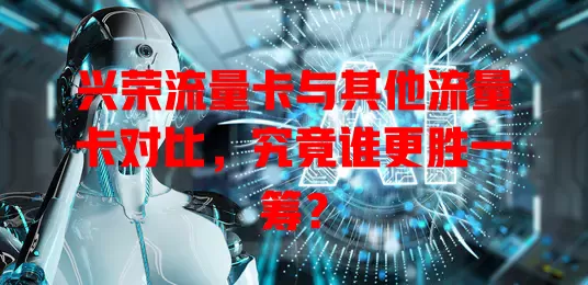 兴荣流量卡与其他流量卡对比，究竟谁更胜一筹？