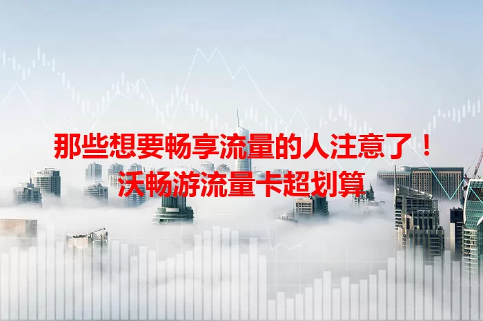 那些想要畅享流量的人注意了！沃畅游流量卡超划算