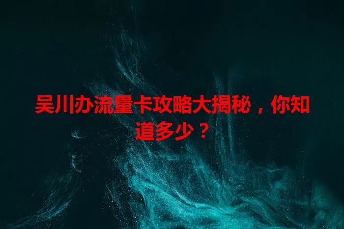 吴川办流量卡攻略大揭秘，你知道多少？