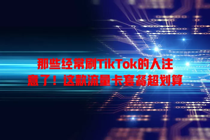 那些经常刷TikTok的人注意了！这款流量卡套餐超划算