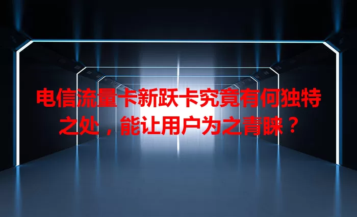 电信流量卡新跃卡究竟有何独特之处，能让用户为之青睐？