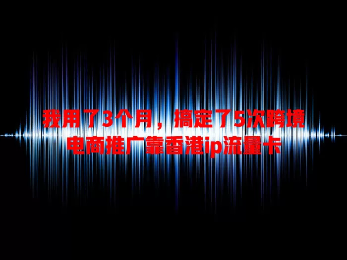 我用了3个月，搞定了5次跨境电商推广靠香港ip流量卡