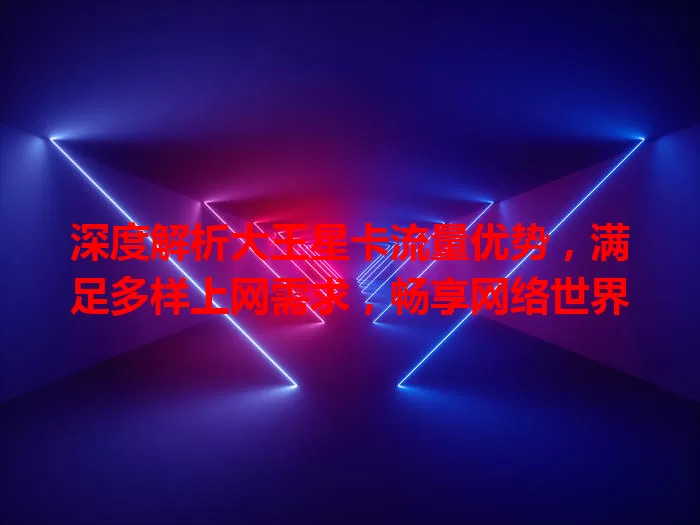 深度解析大王星卡流量优势，满足多样上网需求，畅享网络世界