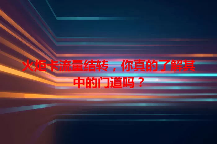 火炬卡流量结转，你真的了解其中的门道吗？