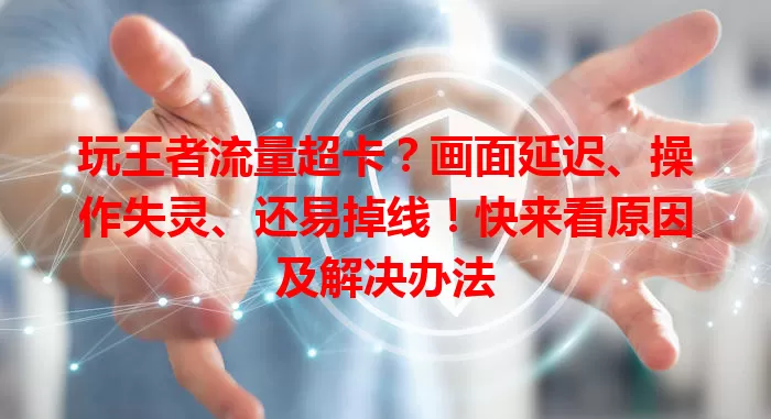 玩王者流量超卡？画面延迟、操作失灵、还易掉线！快来看原因及解决办法
