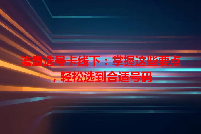 流量选号卡线下：掌握这些要点，轻松选到合适号码
