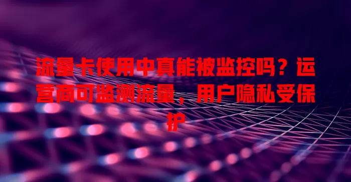 流量卡使用中真能被监控吗？运营商可监测流量，用户隐私受保护
