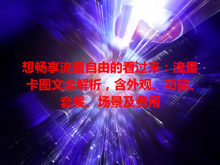 想畅享流量自由的看过来：流量卡图文全解析，含外观、功能、套餐、场景及费用