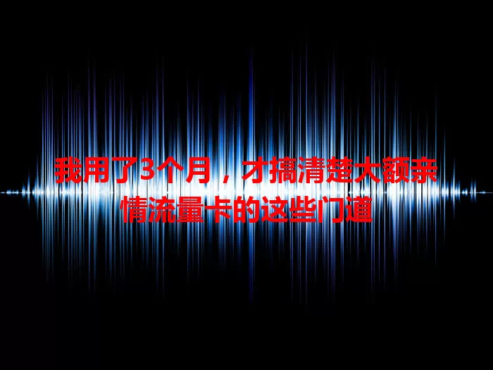 我用了3个月，才搞清楚大额亲情流量卡的这些门道