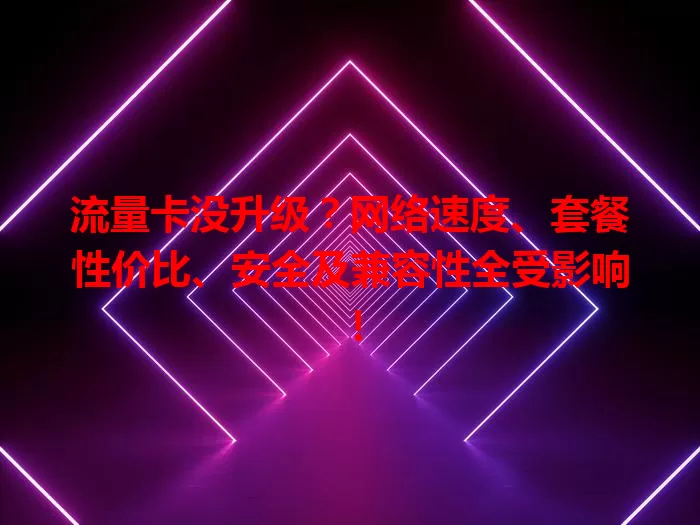 流量卡没升级？网络速度、套餐性价比、安全及兼容性全受影响！