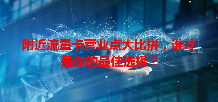 附近流量卡营业点大比拼，谁才是你的最佳选择？