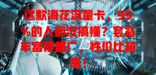 这款海花流量卡，99%的人都没搞懂？套餐丰富覆盖广，性价比超高！