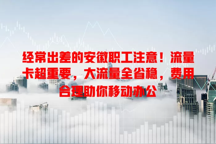 经常出差的安徽职工注意！流量卡超重要，大流量全省稳，费用合理助你移动办公