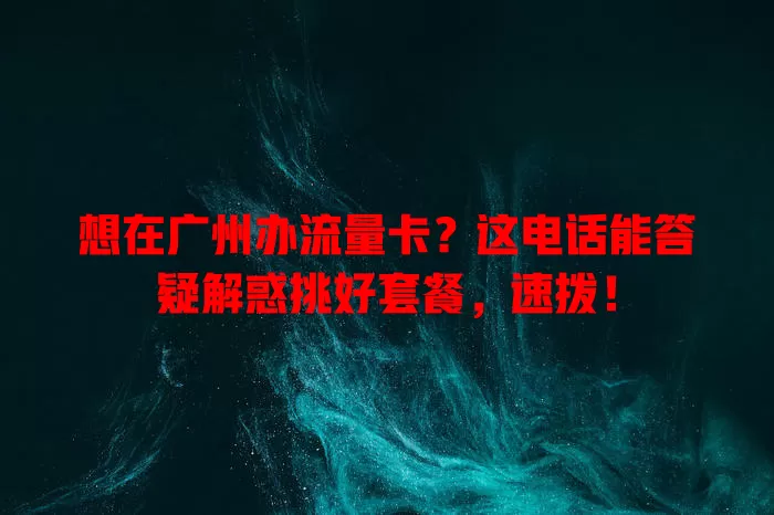 想在广州办流量卡？这电话能答疑解惑挑好套餐，速拨！