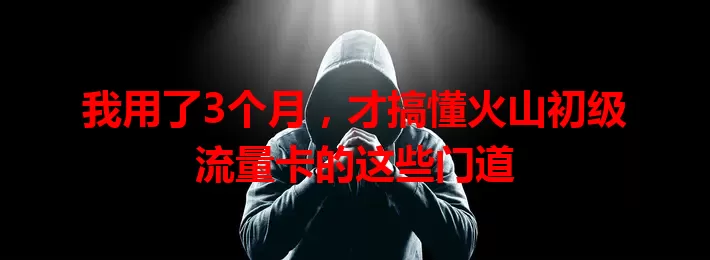 我用了3个月，才搞懂火山初级流量卡的这些门道