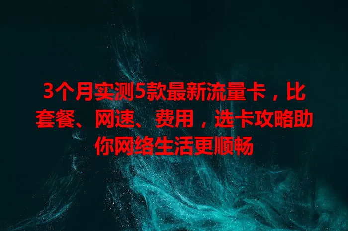 3个月实测5款最新流量卡，比套餐、网速、费用，选卡攻略助你网络生活更顺畅