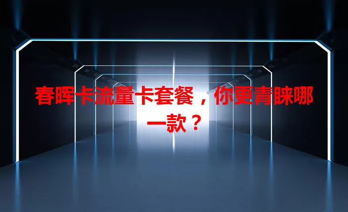 春晖卡流量卡套餐，你更青睐哪一款？