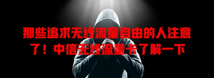 那些追求无线流量自由的人注意了！中信无线流量卡了解一下