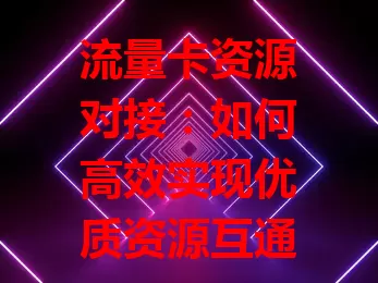 流量卡资源对接：如何高效实现优质资源互通？