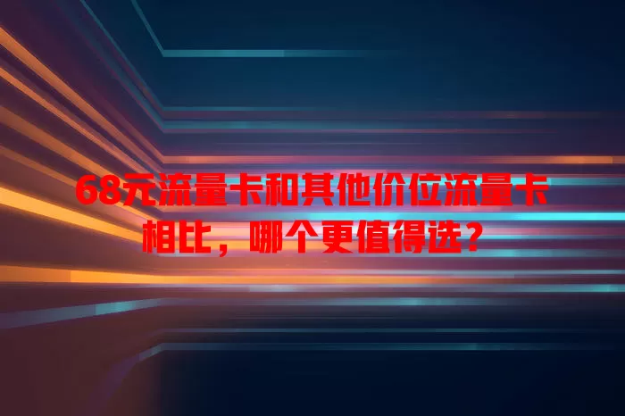 68元流量卡和其他价位流量卡相比，哪个更值得选？