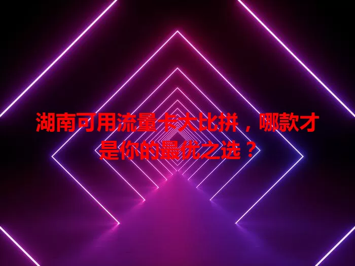 湖南可用流量卡大比拼，哪款才是你的最优之选？