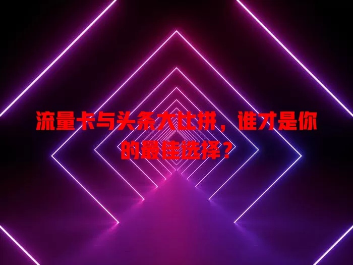 流量卡与头条大比拼，谁才是你的最佳选择？
