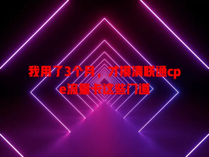 我用了3个月，才摸清联通cpe流量卡这些门道